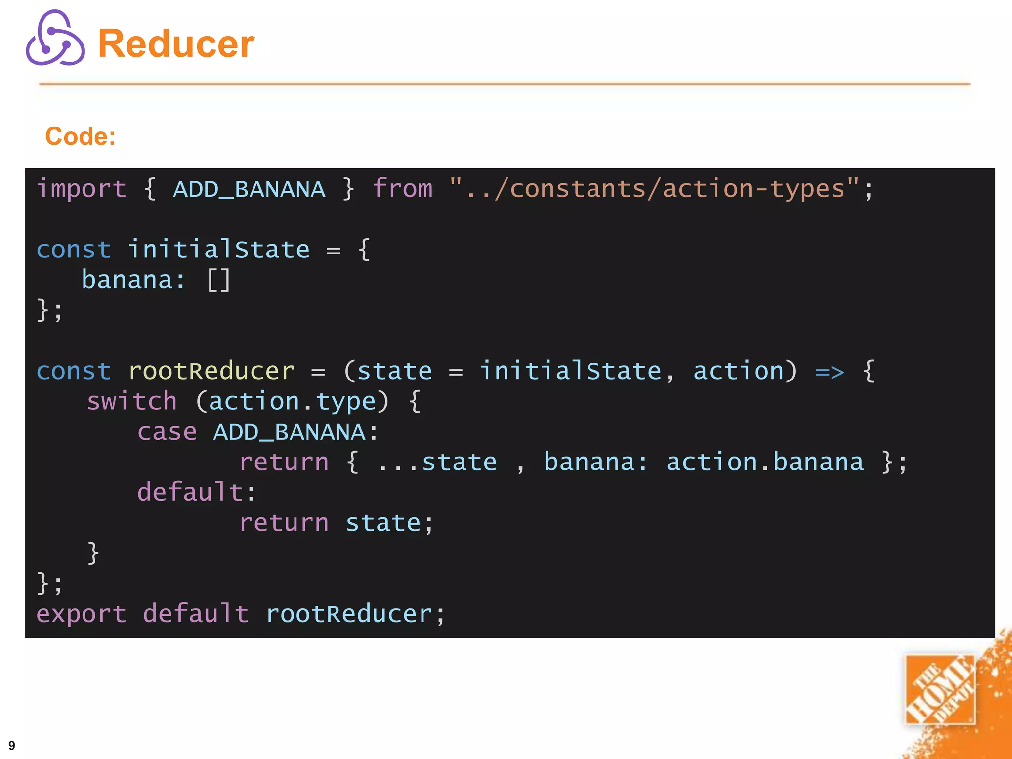 9
Reducer
import { ADD_BANANA } from "../constants/action-types";
const initialState = {
banana: []
};
const rootReducer = (state = initialState, action) => {
switch (action.type) {
case ADD_BANANA:
return { ...state , banana: action.banana };
default:
return state;
}
};
export default rootReducer;
Code:
 
