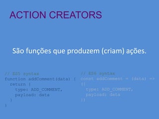 ACTION CREATORS
São funções que produzem (criam) ações.
// ES5 syntax
function addComment(data) {
return {
type: ADD_COMMENT,
payload: data
}
}
// ES6 syntax
const addComment = (data) =>
({
type: ADD_COMMENT,
payload: data
})
 