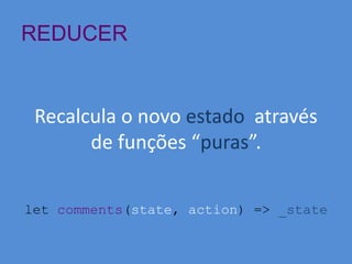 REDUCER
Recalcula o novo estado através
de funções “puras”.
let comments(state, action) => _state
 