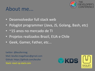 About me...
• Desenvolvedor full stack web
• Polyglot programmer (Java, JS, Golang, Bash, etc)
• ~15 anos no mercado de TI
• Projetos realizados Brazil, EUA e Chile
• Geek, Gamer, Father, etc...
twitter: @keullermag
Mail: keuller.magalhaes@gmail.com
Github: https://github.com/keuller
Slack: react-sp.slack.com
 