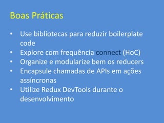 Boas Práticas
• Use bibliotecas para reduzir boilerplate
code
• Explore com frequência connect (HoC)
• Organize e modularize bem os reducers
• Encapsule chamadas de APIs em ações
assíncronas
• Utilize Redux DevTools durante o
desenvolvimento
 