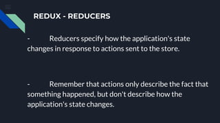 REDUX - REDUCERS
- Reducers specify how the application's state
changes in response to actions sent to the store.
- Remember that actions only describe the fact that
something happened, but don't describe how the
application's state changes.
 