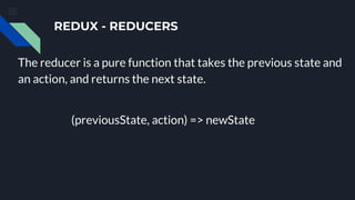 REDUX - REDUCERS
The reducer is a pure function that takes the previous state and
an action, and returns the next state.
(previousState, action) => newState
 