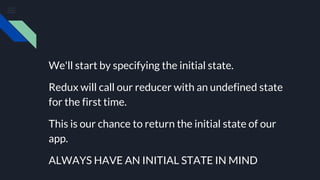 We'll start by specifying the initial state.
Redux will call our reducer with an undefined state
for the first time.
This is our chance to return the initial state of our
app.
ALWAYS HAVE AN INITIAL STATE IN MIND
 
