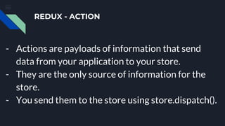 REDUX - ACTION
- Actions are payloads of information that send
data from your application to your store.
- They are the only source of information for the
store.
- You send them to the store using store.dispatch().
 