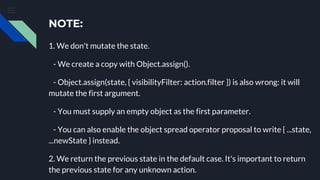 NOTE:
1. We don't mutate the state.
- We create a copy with Object.assign().
- Object.assign(state, { visibilityFilter: action.filter }) is also wrong: it will
mutate the first argument.
- You must supply an empty object as the first parameter.
- You can also enable the object spread operator proposal to write { ...state,
...newState } instead.
2. We return the previous state in the default case. It's important to return
the previous state for any unknown action.
 