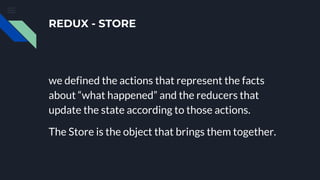 REDUX - STORE
we defined the actions that represent the facts
about “what happened” and the reducers that
update the state according to those actions.
The Store is the object that brings them together.
 