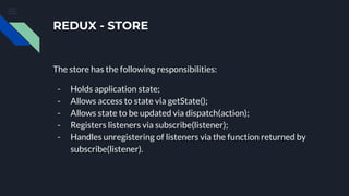 REDUX - STORE
The store has the following responsibilities:
- Holds application state;
- Allows access to state via getState();
- Allows state to be updated via dispatch(action);
- Registers listeners via subscribe(listener);
- Handles unregistering of listeners via the function returned by
subscribe(listener).
 