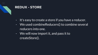 REDUX - STORE
- It's easy to create a store if you have a reducer.
- We used combineReducers() to combine several
reducers into one.
- We will now import it, and pass it to
createStore().
 