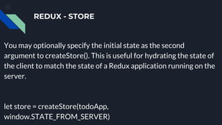 REDUX - STORE
You may optionally specify the initial state as the second
argument to createStore(). This is useful for hydrating the state of
the client to match the state of a Redux application running on the
server.
let store = createStore(todoApp,
window.STATE_FROM_SERVER)
 