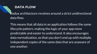 DATA FLOW
Redux architecture revolves around a strict unidirectional
data flow.
This means that all data in an application follows the same
lifecycle pattern, making the logic of your app more
predictable and easier to understand. It also encourages
data normalization, so that you don't end up with multiple,
independent copies of the same data that are unaware of
one another.
 