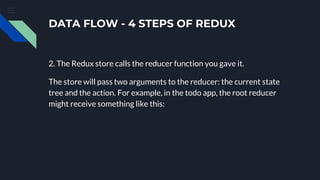 DATA FLOW - 4 STEPS OF REDUX
2. The Redux store calls the reducer function you gave it.
The store will pass two arguments to the reducer: the current state
tree and the action. For example, in the todo app, the root reducer
might receive something like this:
 