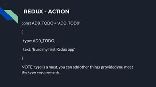 REDUX - ACTION
const ADD_TODO = 'ADD_TODO'
{
type: ADD_TODO,
text: 'Build my first Redux app'
}
NOTE: type is a must, you can add other things provided you meet
the type requirements.
 
