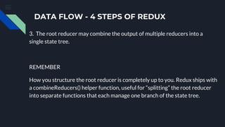 DATA FLOW - 4 STEPS OF REDUX
3. The root reducer may combine the output of multiple reducers into a
single state tree.
REMEMBER
How you structure the root reducer is completely up to you. Redux ships with
a combineReducers() helper function, useful for “splitting” the root reducer
into separate functions that each manage one branch of the state tree.
 