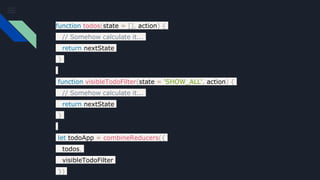 function todos(state = [], action) {
// Somehow calculate it...
return nextState
}
function visibleTodoFilter(state = 'SHOW_ALL', action) {
// Somehow calculate it...
return nextState
}
let todoApp = combineReducers({
todos,
visibleTodoFilter
})
 