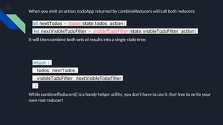 When you emit an action, todoApp returned by combineReducers will call both reducers:
let nextTodos = todos(state.todos, action)
let nextVisibleTodoFilter = visibleTodoFilter(state.visibleTodoFilter, action)
It will then combine both sets of results into a single state tree:
return {
todos: nextTodos,
visibleTodoFilter: nextVisibleTodoFilter
}
While combineReducers() is a handy helper utility, you don't have to use it; feel free to write your
own root reducer!
 
