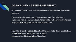 DATA FLOW - 4 STEPS OF REDUX
4. The Redux store saves the complete state tree returned by the root
reducer.
This new tree is now the next state of your app! Every listener
registered with store.subscribe(listener) will now be invoked; listeners
may call store.getState() to get the current state.
Now, the UI can be updated to reflect the new state. If you use bindings
like React Redux, this is the point at which
component.setState(newState) is called.
 