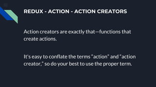 REDUX - ACTION - ACTION CREATORS
Action creators are exactly that—functions that
create actions.
It's easy to conflate the terms “action” and “action
creator,” so do your best to use the proper term.
 