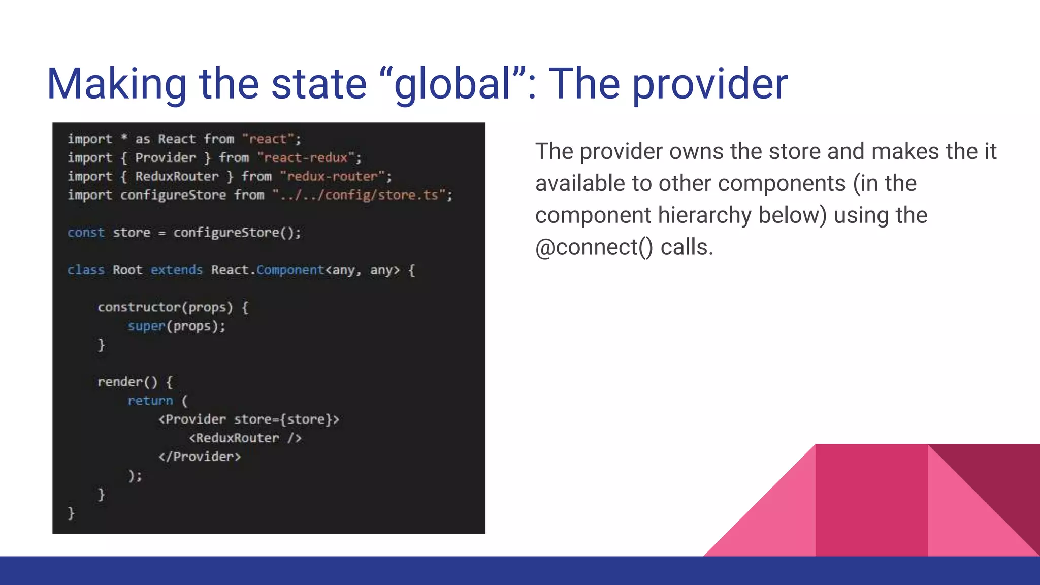 Making the state “global”: The provider
The provider owns the store and makes the it
available to other components (in the
component hierarchy below) using the
@connect() calls.
 
