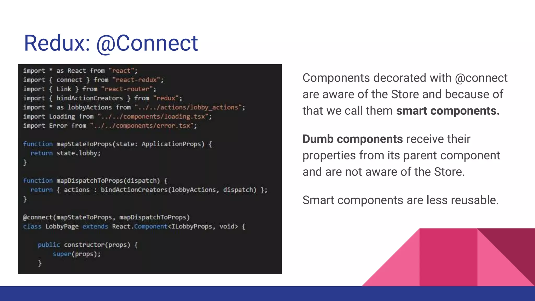 Redux: @Connect
Components decorated with @connect
are aware of the Store and because of
that we call them smart components.
Dumb components receive their
properties from its parent component
and are not aware of the Store.
Smart components are less reusable.
 