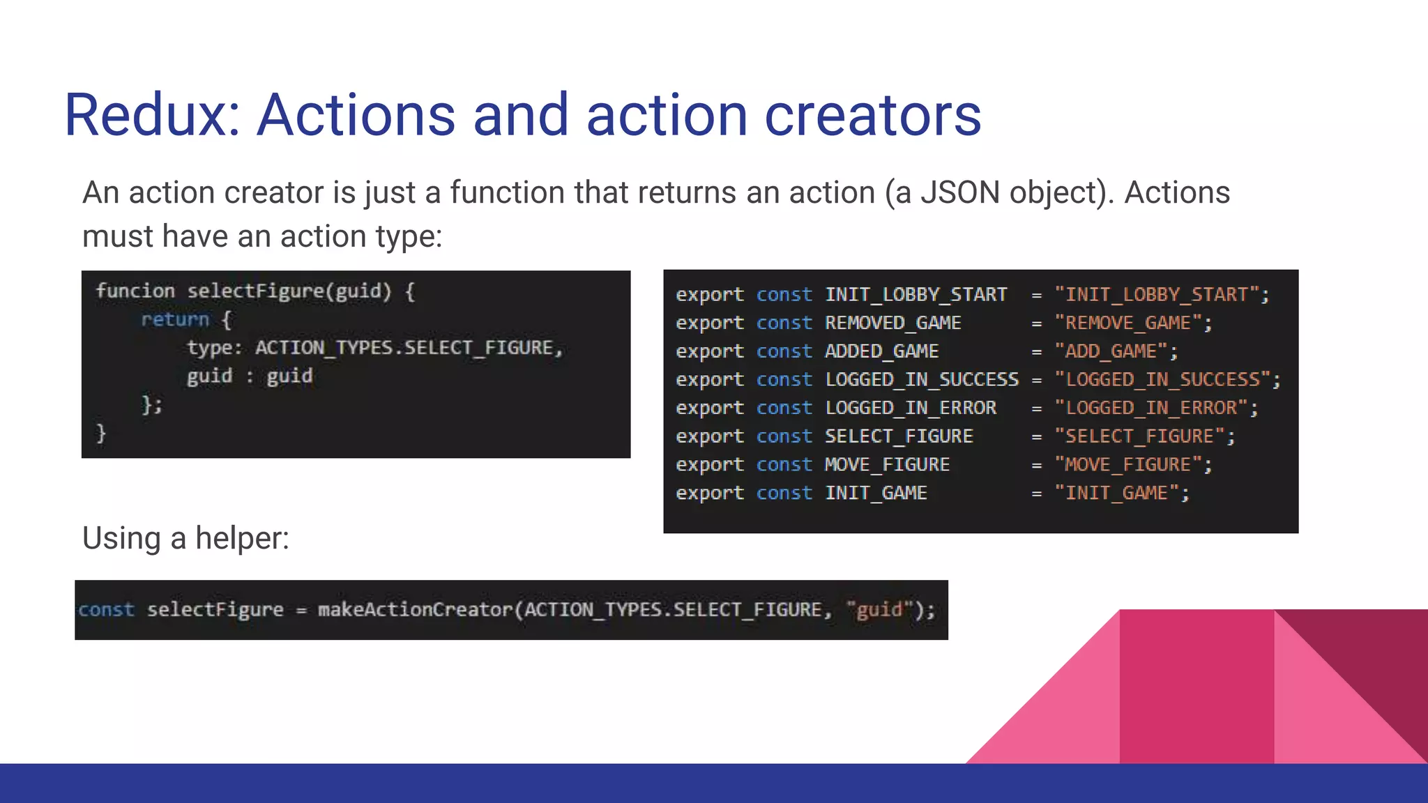 Redux: Actions and action creators
An action creator is just a function that returns an action (a JSON object). Actions
must have an action type:
Using the makeActionCreator helper:
 