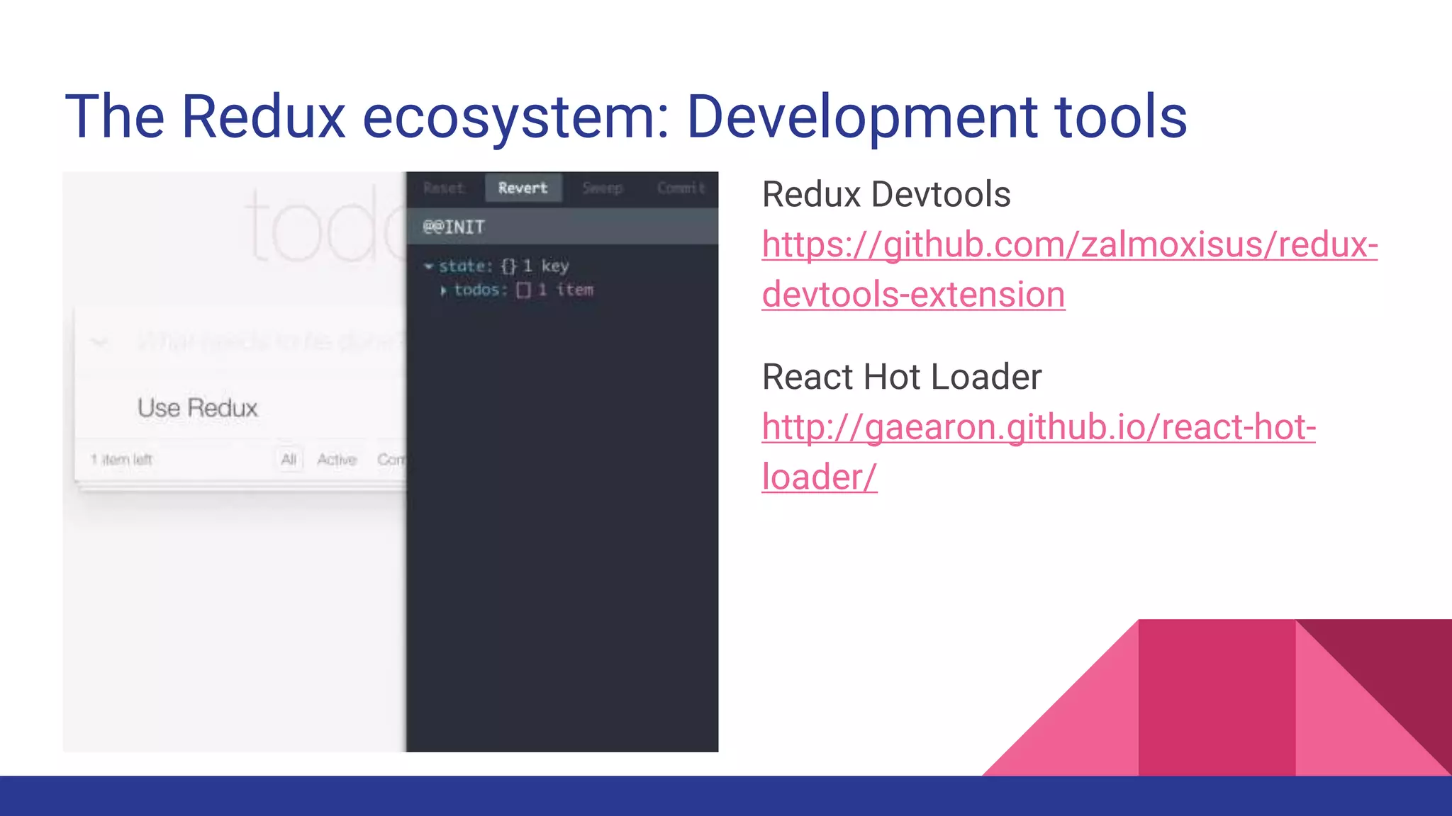 The Redux ecosystem: Development tools
Redux Devtools
https://github.com/zalmoxisus/redux-
devtools-extension
React Hot Loader
http://gaearon.github.io/react-hot-
loader/
 