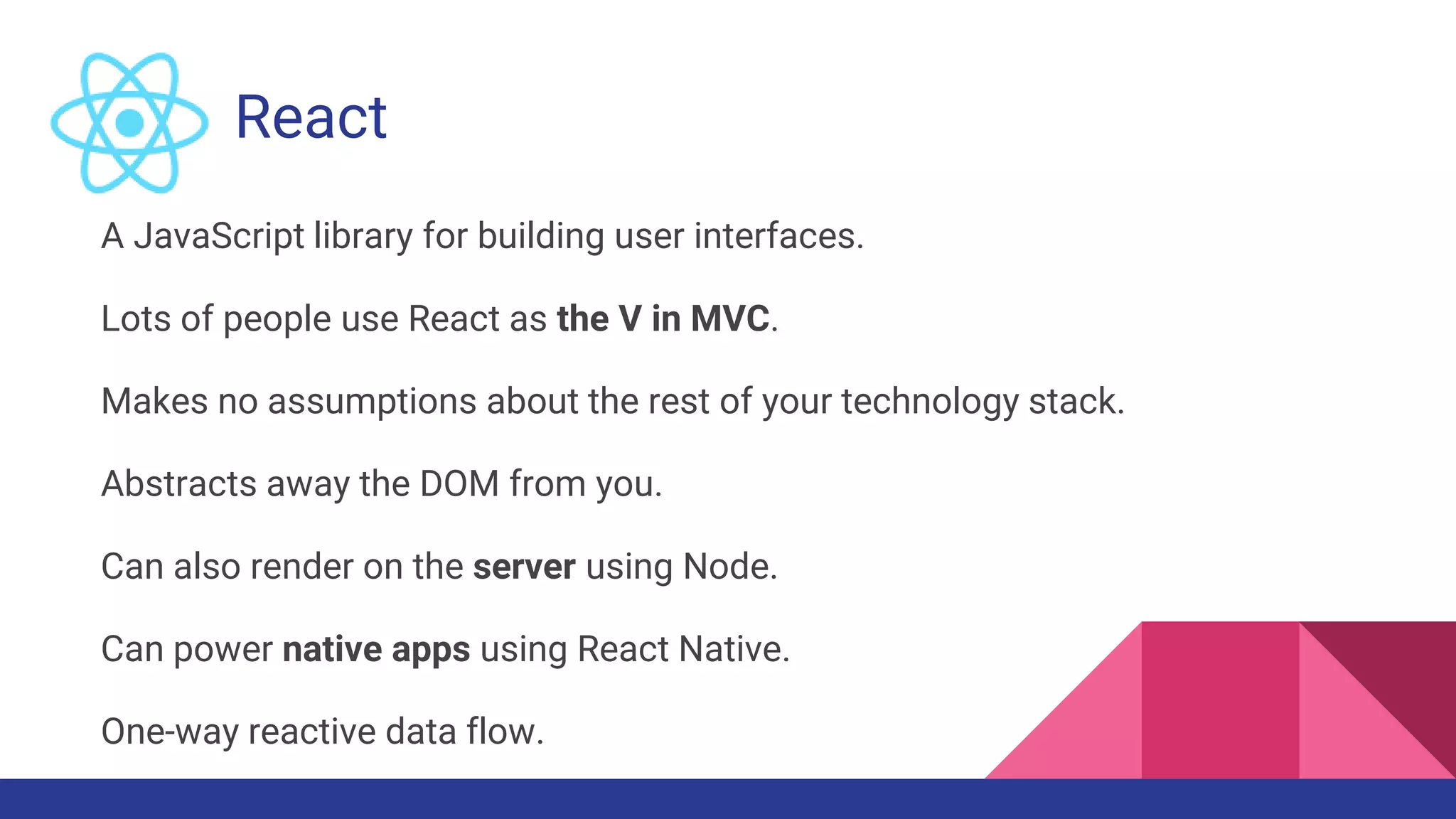 React
A JavaScript library for building user interfaces.
Lots of people use React as the V in MVC.
Makes no assumptions about the rest of your technology stack.
Abstracts away the DOM from you.
Can also render on the server using Node.
Can power native apps using React Native.
One-way reactive data flow.
 