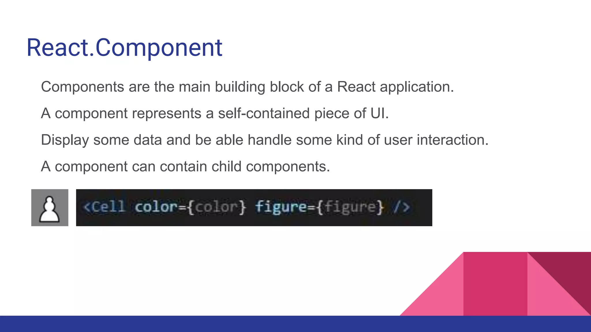 React.Component
Components are the main building block of a React application.
A component represents a self-contained piece of UI.
Display some data and be able handle some kind of user interaction.
A component can contain child components.
 
