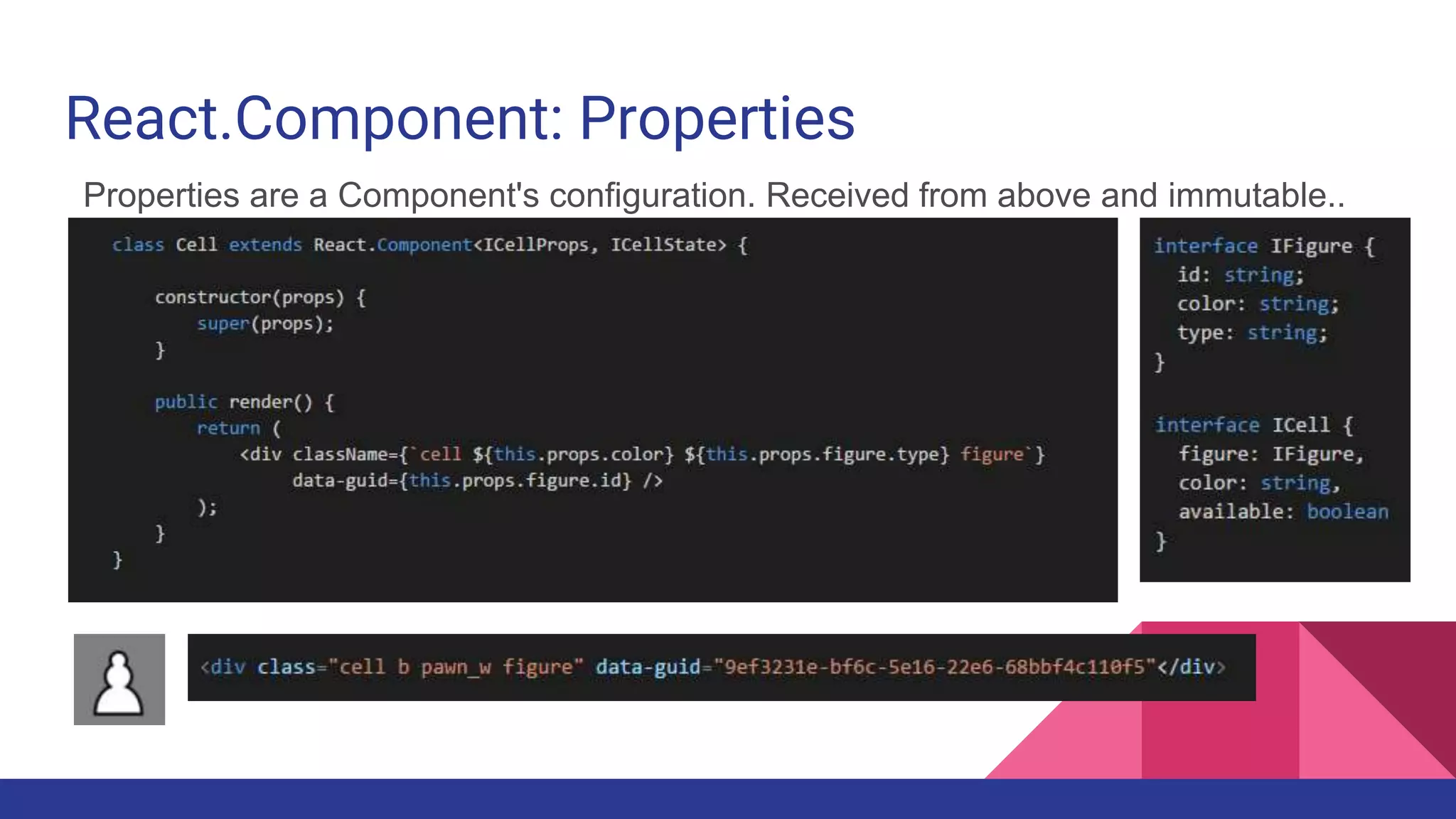 React.Component: Properties
Properties are a Component's configuration. Received from above and immutable..
 