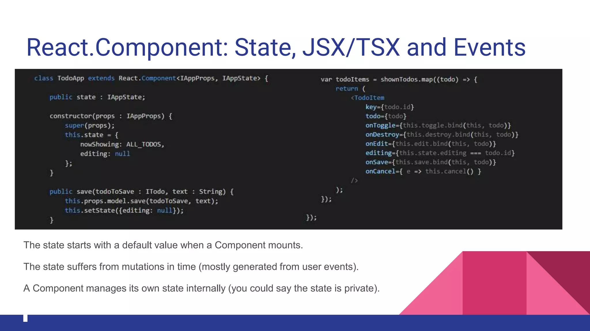 React.Component: State, JSX/TSX and Events
The state starts with a default value when a Component mounts.
The state suffers from mutations in time (mostly generated from user events).
A Component manages its own state internally (you could say the state is private).
 