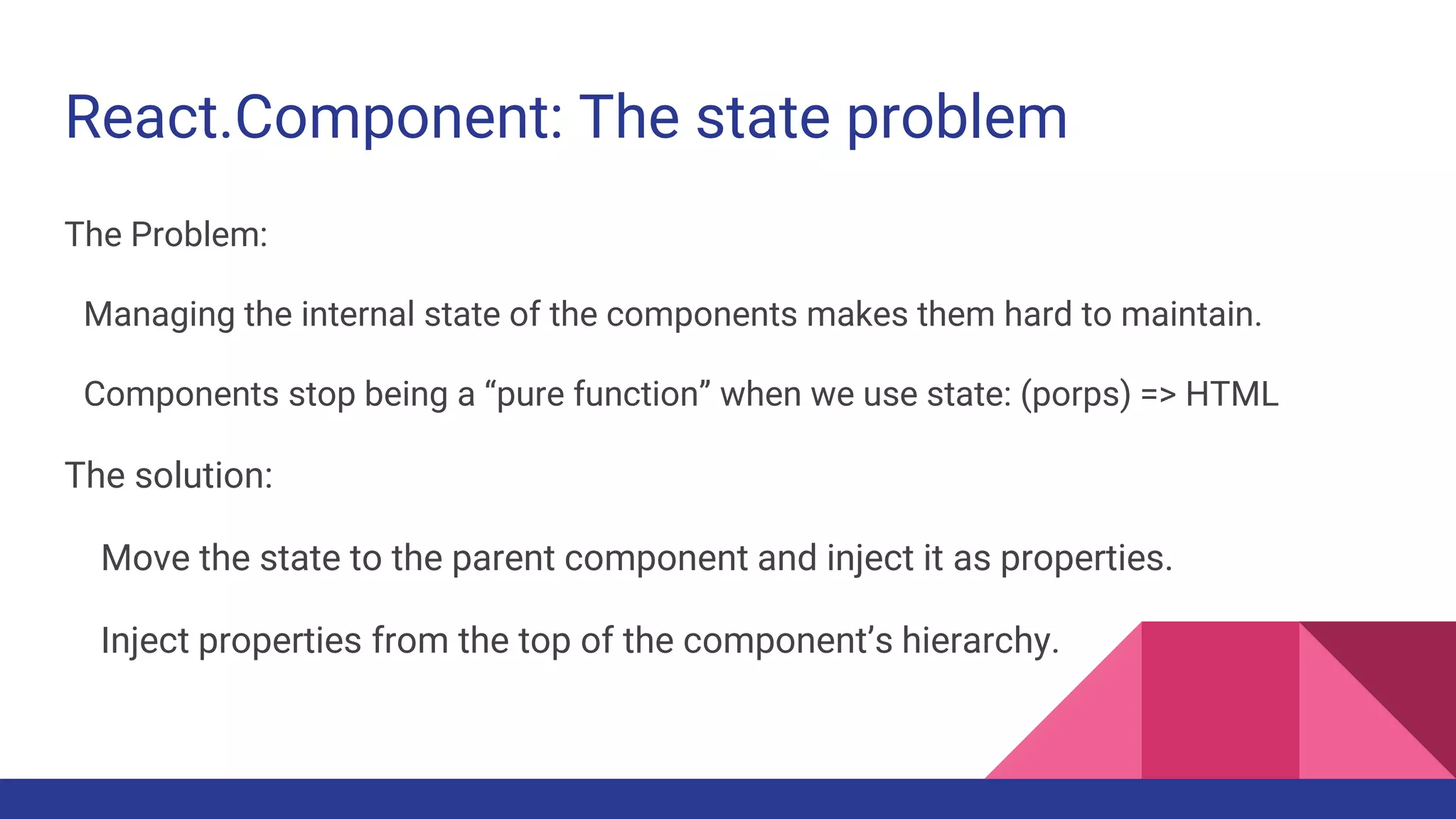 React.Component: The state problem
The Problem:
Managing the internal state of the components makes them hard to maintain.
Components stop being a “pure function” when we use state: (porps) => HTML
The solution:
Move the state to the parent component and inject it as properties.
Inject properties from the top of the component’s hierarchy.
 