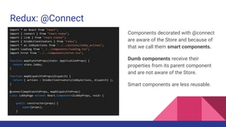 Redux: @Connect
Components decorated with @connect
are aware of the Store and because of
that we call them smart components.
Dumb components receive their
properties from its parent component
and are not aware of the Store.
Smart components are less reusable.
 