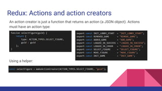 Redux: Actions and action creators
An action creator is just a function that returns an action (a JSON object). Actions
must have an action type:
Using the makeActionCreator helper:
 