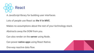 React
A JavaScript library for building user interfaces.
Lots of people use React as the V in MVC.
Makes no assumptions about the rest of your technology stack.
Abstracts away the DOM from you.
Can also render on the server using Node.
Can power native apps using React Native.
One-way reactive data flow.
 