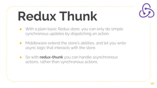 Redux Thunk
● With a plain basic Redux store, you can only do simple
synchronous updates by dispatching an action.
● Middleware extend the store's abilities, and let you write
async logic that interacts with the store.
● So with redux-thunk you can handle asynchronous
actions, rather than synchronous actions.
10
 