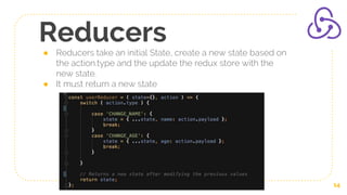 Reducers
● Reducers take an initial State, create a new state based on
the action.type and the update the redux store with the
new state.
● It must return a new state
14
 