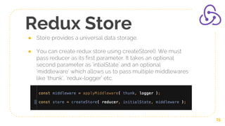 Redux Store
● Store provides a universal data storage.
● You can create redux store using createStore(). We must
pass reducer as its first parameter. It takes an optional
second parameter as ‘intialState’ and an optional
‘middleware’ which allows us to pass multiple middlewares
like ‘thunk’, ‘redux-logger’ etc.
15
 