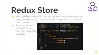 Redux Store
● We can then wrap our main component inside Provider and
pass our redux store into it, so any component can access
redux store.
● Any component
inside Provider
can also dispatch
an action.
16
 