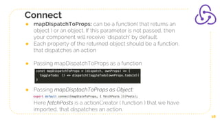 Connect
● mapDispatchToProps: can be a function( that returns an
object ) or an object. If this parameter is not passed, then
your component will receive ‘dispatch’ by default.
● Each property of the returned object should be a function,
that dispatches an action
● Passing mapDispatchToProps as a function
● Passing mapDisptachToProps as Object:
Here fetchPosts is a actionCreator ( function ) that we have
imported, that dispatches an action.
18
 