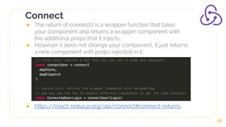 Connect
● The return of connect() is a wrapper function that takes
your component and returns a wrapper component with
the additional props that it injects.
● However it does not change your component, it just returns
a new component with props injected in it.
● https://react-redux.js.org/api/connect#connect-returns
19
 