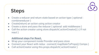 Steps
23
● Create a reducer and return state based on action type ( optional :
combinereducer )
● Create(return) an action using action creator
● Create a store and pass the reducer ( optional: add middleware )
● Call the action creator using store.dispatch( actionCreator() ) ( If not
react )
Additional steps For React,
● Wrap your component inside Provider and pass store
● Connect your React with redux : connect( mapStateToProps)( Compo )
● Call actionCreator using this.props.dispatch( actionCreator )
 