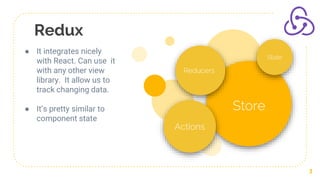 Redux
3
Store
Reducers
Actions
State
● It integrates nicely
with React. Can use it
with any other view
library. It allow us to
track changing data.
● It’s pretty similar to
component state
 