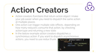 Action Creators
● Action creators (functions that return action object ) make
your job easier when you need to dispatch the same action
at multiple places
● One action can trigger multiple side-effects, depending on
how many reducers consume that action, by checking
action.type and returning a new state
● In the below example action creators dispatches a
synchronous action. If you want to dispatch asynchronous
actions, you need to use redux thunk
7
 