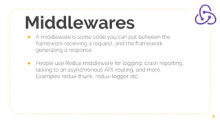 Middlewares
● A middleware is some code you can put between the
framework receiving a request, and the framework
generating a response
● People use Redux middleware for logging, crash reporting,
talking to an asynchronous API, routing, and more.
Examples redux-thunk, redux-logger etc.
8
 
