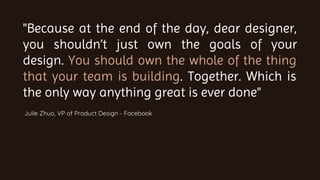 "Because at the end of the day, dear designer,
you shouldn’t just own the goals of your
design. You should own the whole of the thing
that your team is building. Together. Which is
the only way anything great is ever done"
Julie Zhuo, VP of Product Design - Facebook
 