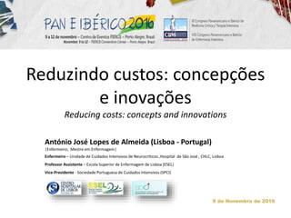 Reduzindo custos: concepções
e inovações
Reducing costs: concepts and innovations
António José Lopes de Almeida (Lisboa - Portugal)
|Enfermeiro; Mestre em Enfermagem|
Enfermeiro – Unidade de Cuidados Intensivos de Neurocríticos ,Hospital de São José , CHLC, Lisboa
Professor Assistente – Escola Superior de Enfermagem de Lisboa (ESEL)
Vice-Presidente - Sociedade Portuguesa de Cuidados Intensivos (SPCI)
9 de Novembro de 2016
 