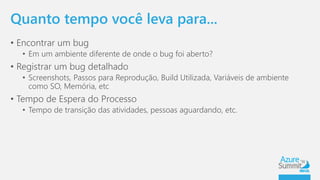 Quanto tempo você leva para... 
• Encontrar um bug 
• Em um ambiente diferente de onde o bug foi aberto? 
• Registrar um bug detalhado 
• Screenshots, Passos para Reprodução, Build Utilizada, Variáveis de ambiente 
como SO, Memória, etc 
• Tempo de Espera do Processo 
• Tempo de transição das atividades, pessoas aguardando, etc. 
 