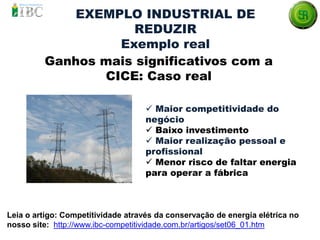Ganhos mais significativos com a
CICE: Caso real
Leia o artigo: Competitividade através da conservação de energia elétrica no
nosso site: http://www.ibc-competitividade.com.br/artigos/set06_01.htm
 Maior competitividade do
negócio
 Baixo investimento
 Maior realização pessoal e
profissional
 Menor risco de faltar energia
para operar a fábrica
EXEMPLO INDUSTRIAL DE
REDUZIR
Exemplo real
 