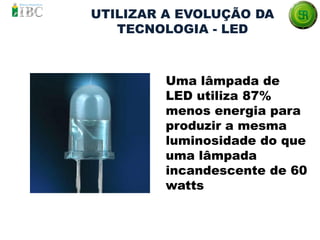 Uma lâmpada de
LED utiliza 87%
menos energia para
produzir a mesma
luminosidade do que
uma lâmpada
incandescente de 60
watts
UTILIZAR A EVOLUÇÃO DA
TECNOLOGIA - LED
 