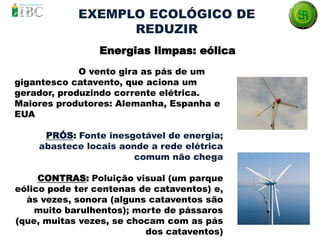 O vento gira as pás de um
gigantesco catavento, que aciona um
gerador, produzindo corrente elétrica.
Maiores produtores: Alemanha, Espanha e
EUA
PRÓS: Fonte inesgotável de energia;
abastece locais aonde a rede elétrica
comum não chega
CONTRAS: Poluição visual (um parque
eólico pode ter centenas de cataventos) e,
às vezes, sonora (alguns cataventos são
muito barulhentos); morte de pássaros
(que, muitas vezes, se chocam com as pás
dos cataventos)
EXEMPLO ECOLÓGICO DE
REDUZIR
Energias limpas: eólica
 